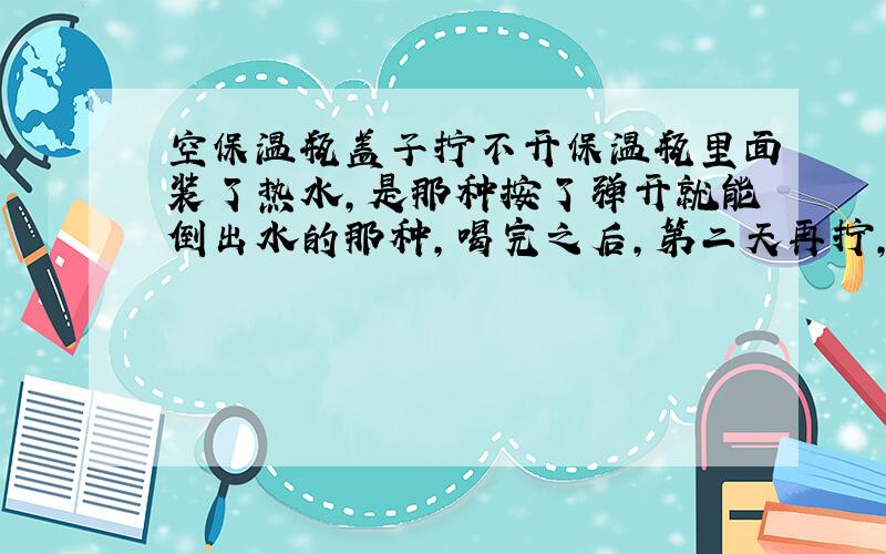 空保温瓶盖子拧不开保温瓶里面装了热水,是那种按了弹开就能倒出水的那种,喝完之后,第二天再拧,结果就打不开了.把倒水地方的