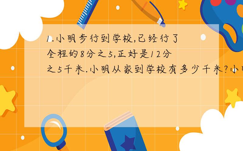 1.小明步行到学校,已经行了全程的8分之5,正好是12分之5千米.小明从家到学校有多少千米?小明离学校还有多少千米?