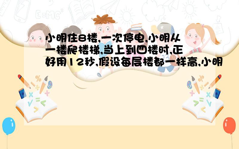 小明住8楼,一次停电,小明从一楼爬楼梯,当上到四楼时,正好用12秒,假设每层楼都一样高,小明