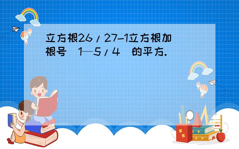 立方根26/27-1立方根加根号(1—5/4)的平方.