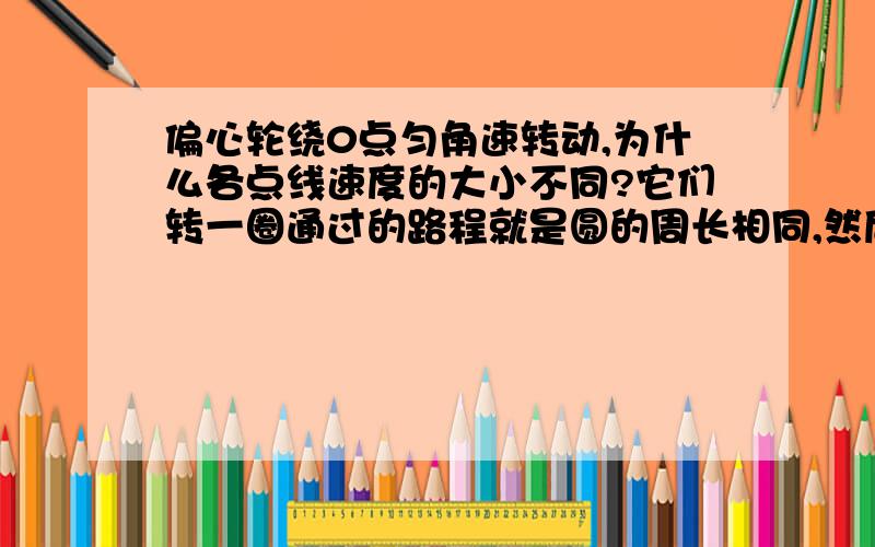 偏心轮绕0点匀角速转动,为什么各点线速度的大小不同?它们转一圈通过的路程就是圆的周长相同,然后周期也相同,V=s/t ,