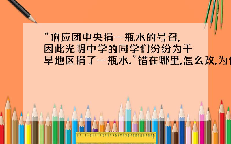 “响应团中央捐一瓶水的号召,因此光明中学的同学们纷纷为干旱地区捐了一瓶水.”错在哪里,怎么改,为什么这样改,