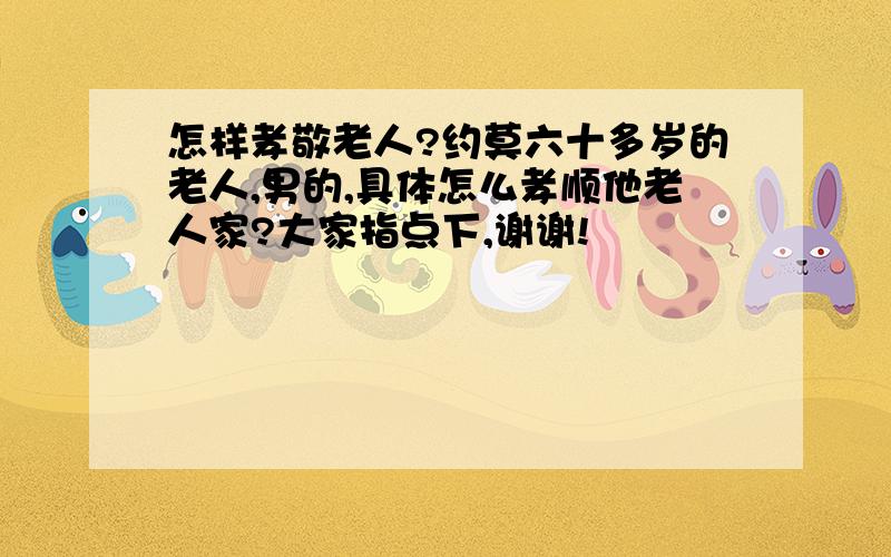 怎样孝敬老人?约莫六十多岁的老人,男的,具体怎么孝顺他老人家?大家指点下,谢谢!