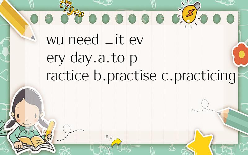 wu need _it every day.a.to practice b.practise c.practicing