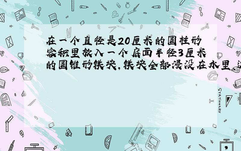 在一个直径是20厘米的圆柱形容积里放入一个底面半径3厘米的圆锥形铁块,铁块全部浸没在水里、这时水面上升0.3厘米.圆锥形