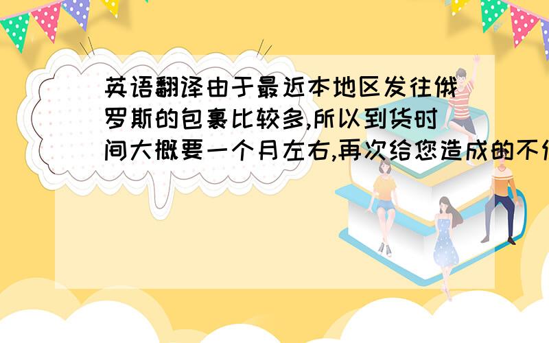 英语翻译由于最近本地区发往俄罗斯的包裹比较多,所以到货时间大概要一个月左右,再次给您造成的不便请见谅,祝您愉快