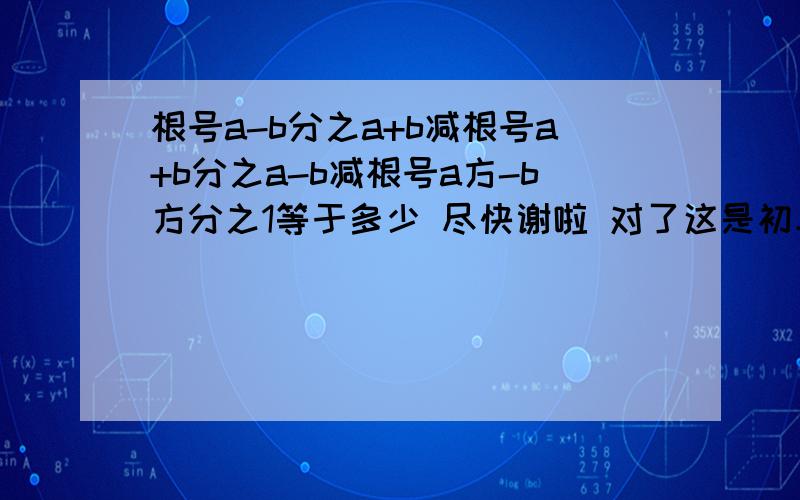 根号a-b分之a+b减根号a+b分之a-b减根号a方-b方分之1等于多少 尽快谢啦 对了这是初二的题