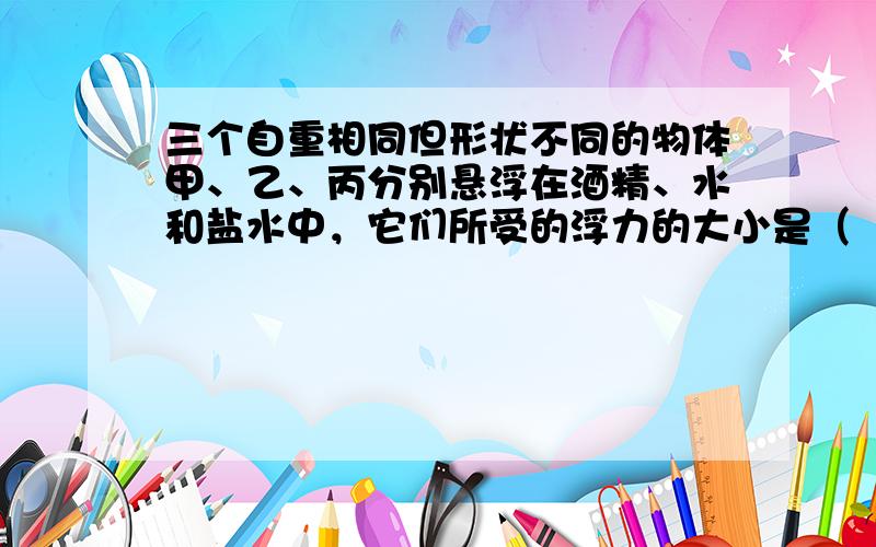 三个自重相同但形状不同的物体甲、乙、丙分别悬浮在酒精、水和盐水中，它们所受的浮力的大小是（　　）