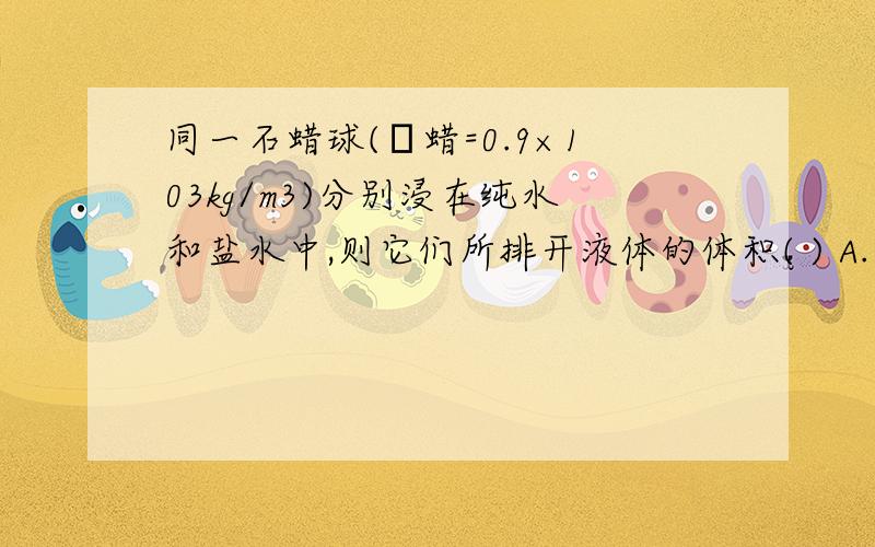 同一石蜡球(ρ蜡=0.9×103kg/m3)分别浸在纯水和盐水中,则它们所排开液体的体积( ) A.一样大 B.在盐水中