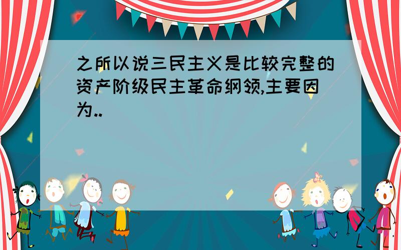 之所以说三民主义是比较完整的资产阶级民主革命纲领,主要因为..