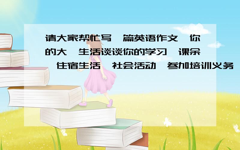 请大家帮忙写一篇英语作文,你的大一生活谈谈你的学习,课余,住宿生活,社会活动,参加培训义务,100字