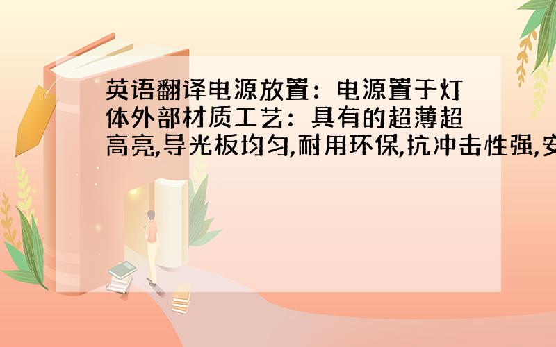 英语翻译电源放置：电源置于灯体外部材质工艺：具有的超薄超高亮,导光板均匀,耐用环保,抗冲击性强,安装维修简单快捷等鲜明特