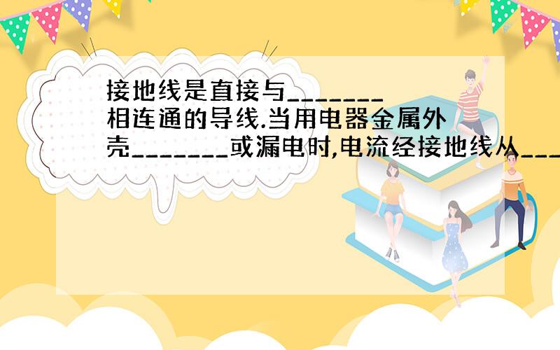 接地线是直接与_______相连通的导线.当用电器金属外壳_______或漏电时,电流经接地线从_________流走,