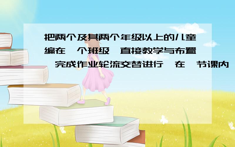 把两个及其两个年级以上的儿童编在一个班级,直接教学与布置、完成作业轮流交替进行,在一节课内