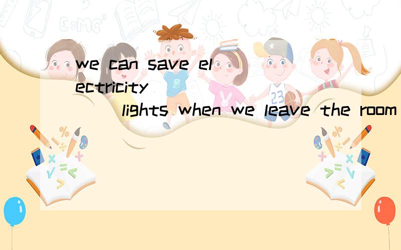 we can save electricity ______ lights when we leave the room