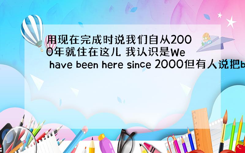 用现在完成时说我们自从2000年就住在这儿 我认识是We have been here since 2000但有人说把b