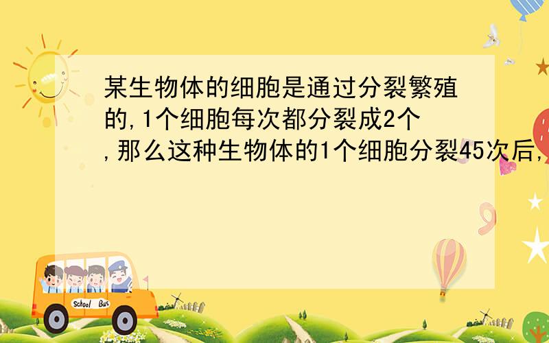 某生物体的细胞是通过分裂繁殖的,1个细胞每次都分裂成2个,那么这种生物体的1个细胞分裂45次后,共有多少细