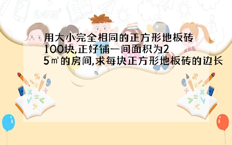 用大小完全相同的正方形地板砖100块,正好铺一间面积为25㎡的房间,求每块正方形地板砖的边长