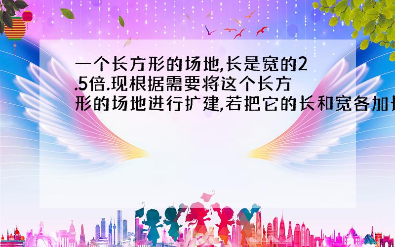 一个长方形的场地,长是宽的2.5倍.现根据需要将这个长方形的场地进行扩建,若把它的长和宽各加长20米后,则它的长是宽的2