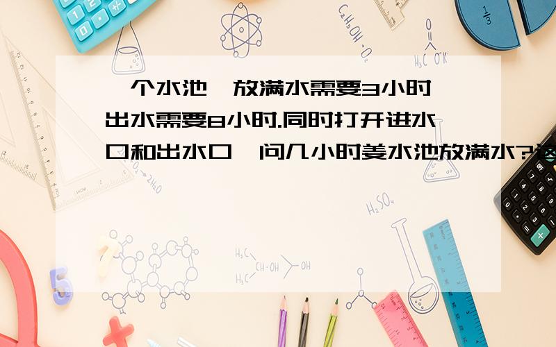 一个水池,放满水需要3小时,出水需要8小时.同时打开进水口和出水口,问几小时姜水池放满水?这是