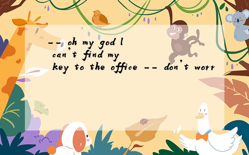 -- oh my god l can't find my key to the office -- don't worr