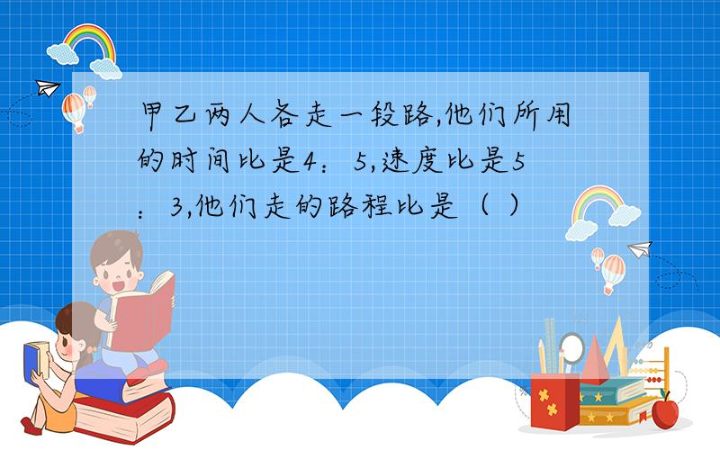 甲乙两人各走一段路,他们所用的时间比是4：5,速度比是5：3,他们走的路程比是（ ）