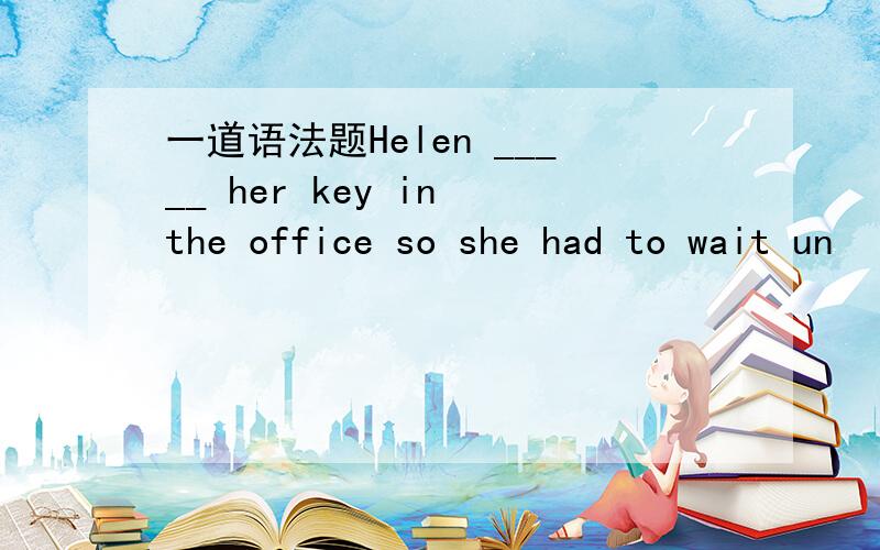 一道语法题Helen _____ her key in the office so she had to wait un