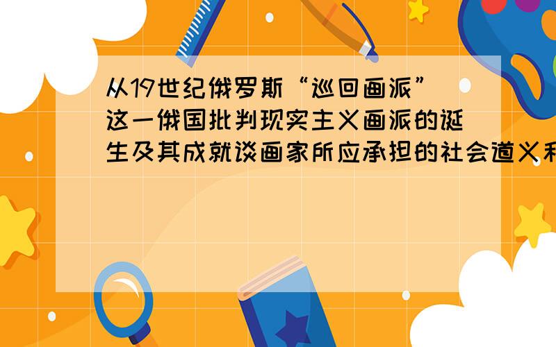 从19世纪俄罗斯“巡回画派”这一俄国批判现实主义画派的诞生及其成就谈画家所应承担的社会道义和责任.