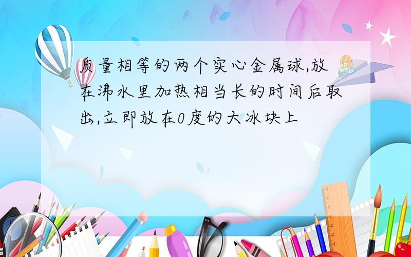 质量相等的两个实心金属球,放在沸水里加热相当长的时间后取出,立即放在0度的大冰块上