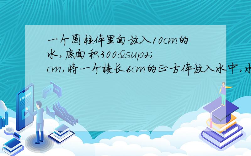 一个圆柱体里面放入10cm的水,底面积300²cm,将一个棱长6cm的正方体放入水中,水面上升几厘米?