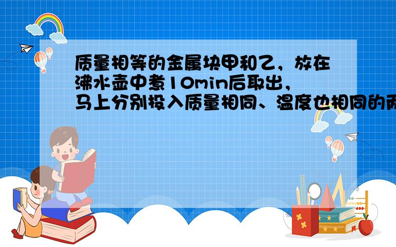 质量相等的金属块甲和乙，放在沸水壶中煮10min后取出，马上分别投入质量相同、温度也相同的两杯水里，到两杯水的温度不再升