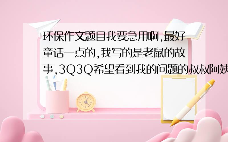 环保作文题目我要急用啊,最好童话一点的,我写的是老鼠的故事,3Q3Q希望看到我的问题的叔叔阿姨哥哥姐姐弟弟妹妹都帮一下忙