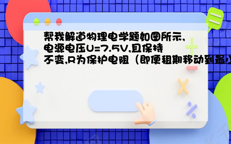 帮我解道物理电学题如图所示,电源电压U=7.5V,且保持不变,R为保护电阻（即便租期移动到最小值时,灯两端电压不超过6v