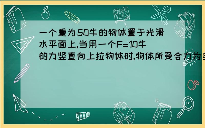 一个重为50牛的物体置于光滑水平面上,当用一个F=10牛的力竖直向上拉物体时,物体所受合力为多少