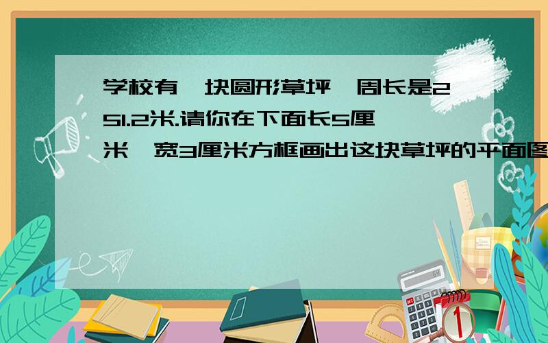 学校有一块圆形草坪,周长是251.2米.请你在下面长5厘米,宽3厘米方框画出这块草坪的平面图,你选用的比例尺