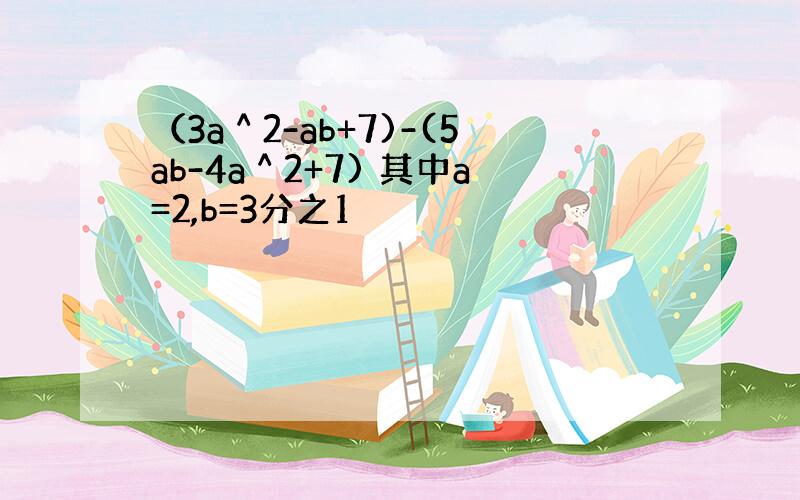 （3a＾2-ab+7)-(5ab-4a＾2+7) 其中a=2,b=3分之1