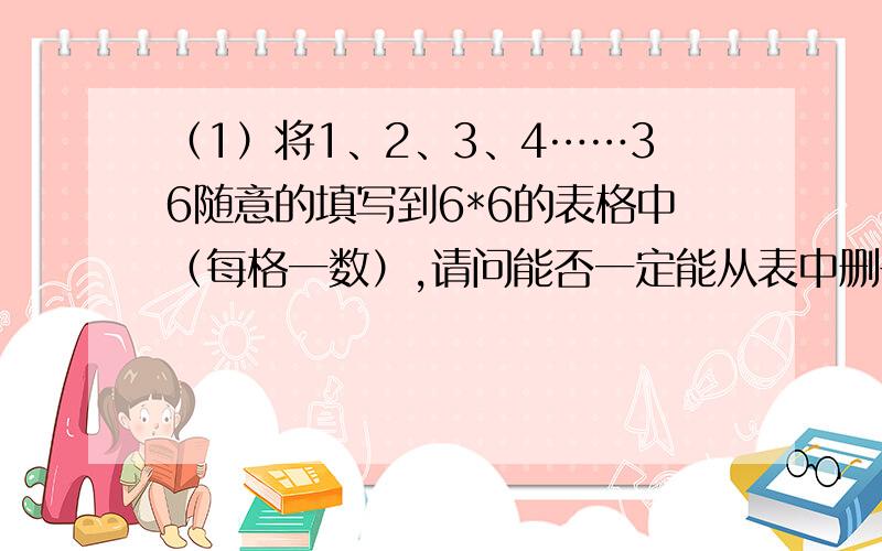 （1）将1、2、3、4……36随意的填写到6*6的表格中（每格一数）,请问能否一定能从表中删去一列数和一行数,使得剩下的