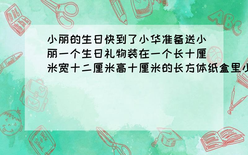 小丽的生日快到了小华准备送小丽一个生日礼物装在一个长十厘米宽十二厘米高十厘米的长方体纸盒里小华要给这个长方体纸盒包上包装