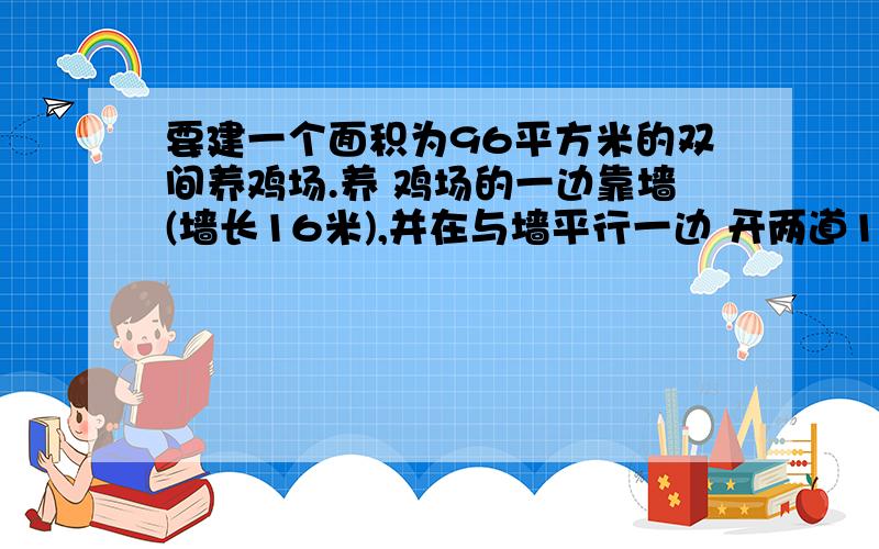 要建一个面积为96平方米的双间养鸡场.养 鸡场的一边靠墙(墙长16米),并在与墙平行一边 开两道1米宽的门