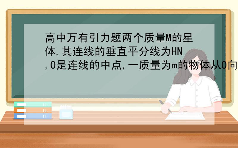 高中万有引力题两个质量M的星体,其连线的垂直平分线为HN,O是连线的中点,一质量为m的物体从O向H运动,则它受万有引力的