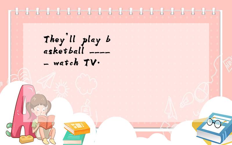 They’ll play basketball _____ watch TV.