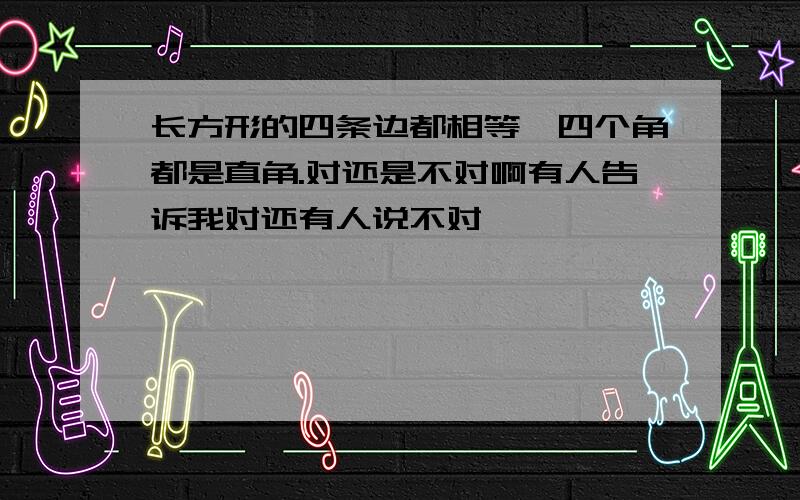 长方形的四条边都相等,四个角都是直角.对还是不对啊有人告诉我对还有人说不对