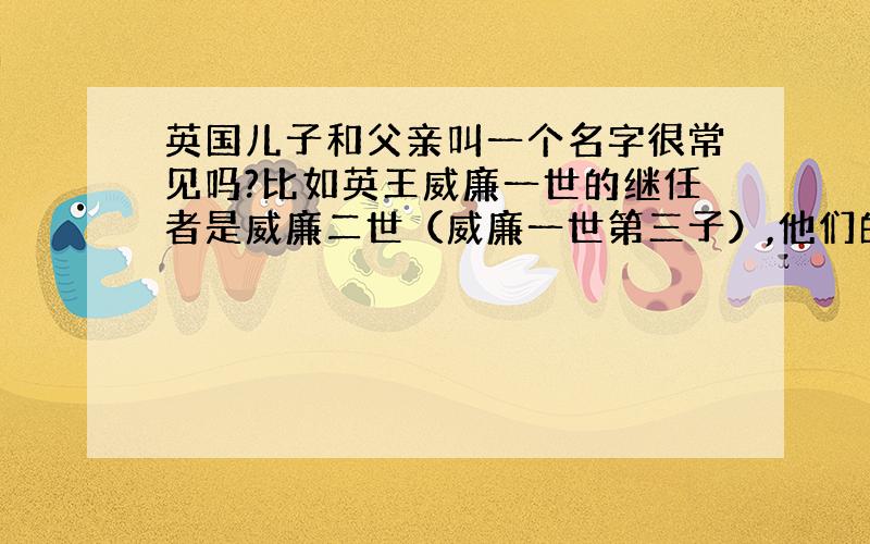 英国儿子和父亲叫一个名字很常见吗?比如英王威廉一世的继任者是威廉二世（威廉一世第三子）,他们的名字