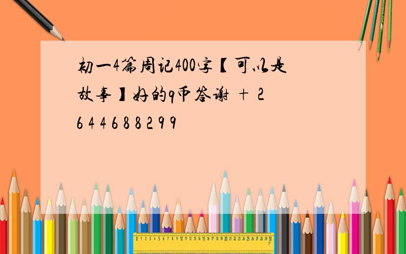 初一4篇周记400字【可以是故事】好的q币答谢 + 2 6 4 4 6 8 8 2 9 9