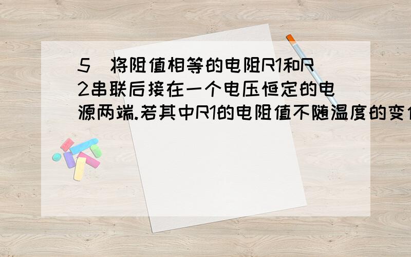 5．将阻值相等的电阻R1和R2串联后接在一个电压恒定的电源两端.若其中R1的电阻值不随温度的变化而变化．而R2的电阻值随