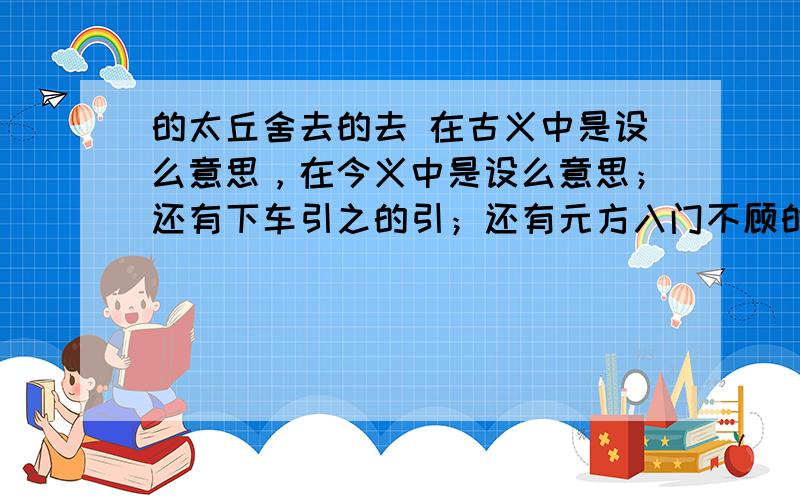 的太丘舍去的去 在古义中是设么意思，在今义中是设么意思；还有下车引之的引；还有元方入门不顾的顾；还有与儿女讲论经文的儿女