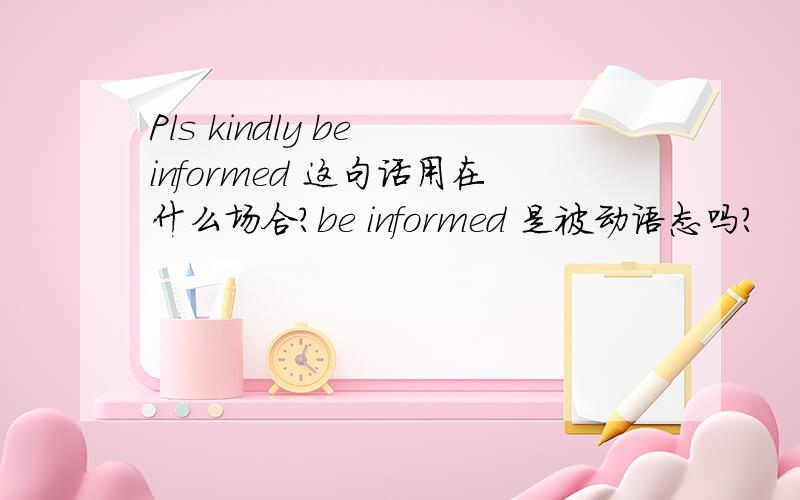 Pls kindly be informed 这句话用在什么场合?be informed 是被动语态吗?