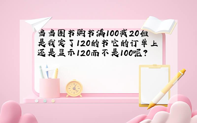 当当图书购书满100减20但是我定了120的书它的订单上还是显示120而不是100呢?