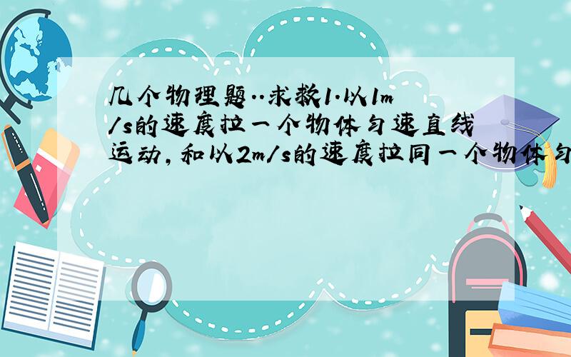 几个物理题..求救1.以1m/s的速度拉一个物体匀速直线运动,和以2m/s的速度拉同一个物体匀速直线运动,这个物体所受的