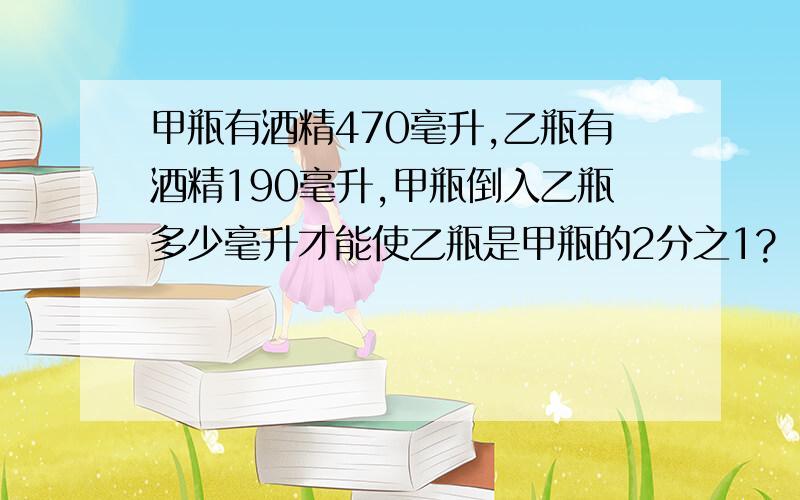 甲瓶有酒精470毫升,乙瓶有酒精190毫升,甲瓶倒入乙瓶多少毫升才能使乙瓶是甲瓶的2分之1?